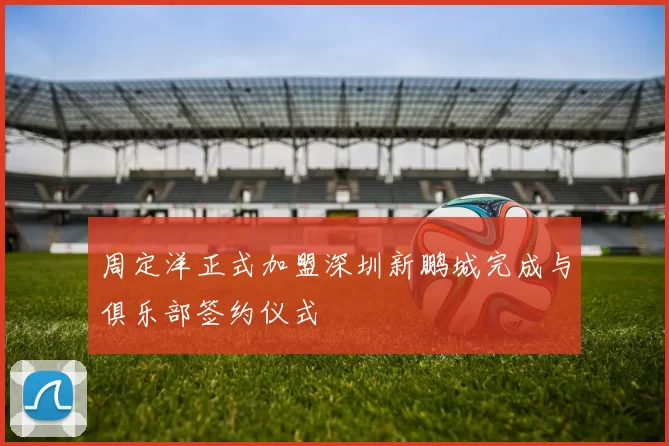 周定洋正式加盟深圳新鹏城完成与俱乐部签约仪式