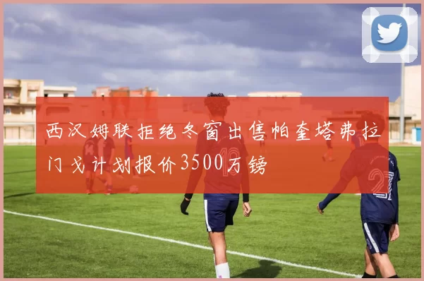 西汉姆联拒绝冬窗出售帕奎塔弗拉门戈计划报价3500万镑