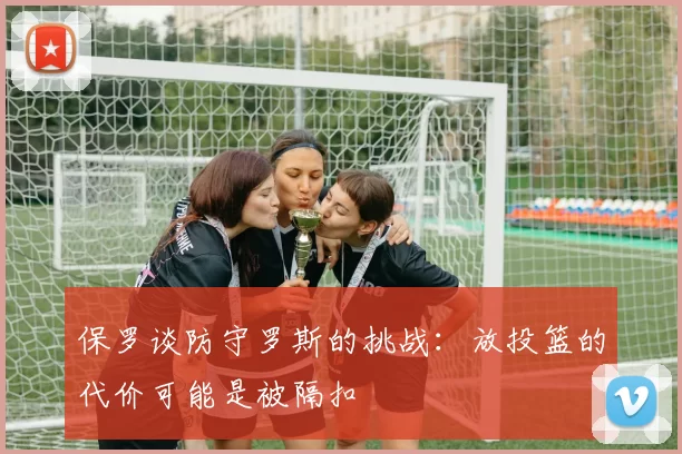 保罗谈防守罗斯的挑战：放投篮的代价可能是被隔扣