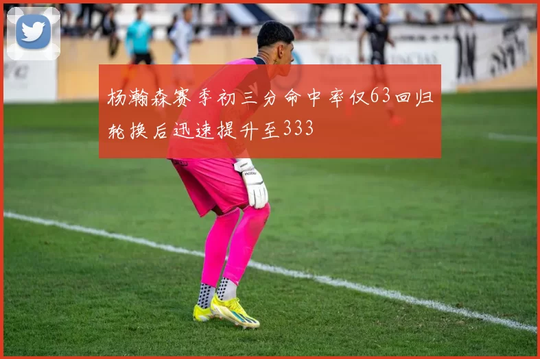 杨瀚森赛季初三分命中率仅63回归轮换后迅速提升至333